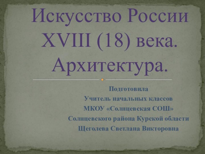 Искусство России XVIII (18) века. Архитектура.ПодготовилаУчитель начальных классовМКОУ «Солнцевская СОШ»Солнцевского района Курской областиЩеголева Светлана Викторовна