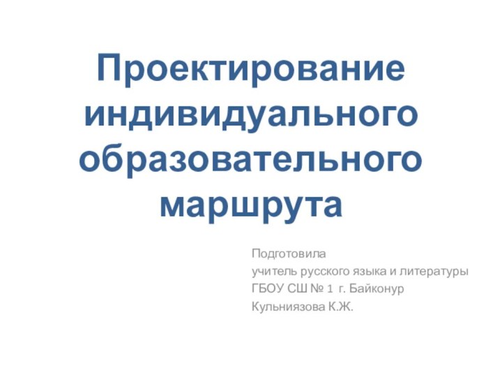 Проектирование индивидуального образовательного маршрута  Подготовила учитель русского языка и литературыГБОУ СШ № 1 г. БайконурКульниязова К.Ж.