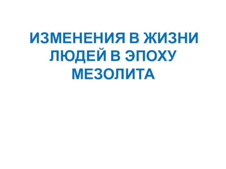 ИЗМЕНЕНИЯ В ЖИЗНИ ЛЮДЕЙ В ЭПОХУ МЕЗОЛИТА