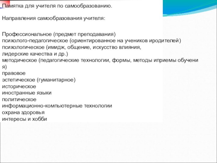 2 / 20Памятка для учителя по самообразованию.Направления самообразования учителя:Профессиональное (предмет преподавания)психолого-педагогическое (ориентированное на учеников иродителей)психологическое (имидж, общение, искусство влияния,лидерские качества и др.)методическое (педагогические технологии, формы, методы иприемы обучения)правовоеэстетическое (гуманитарное)историческоеиностранные языкиполитическоеинформационно-компьютерные технологииохрана здоровьяинтересы и хобби