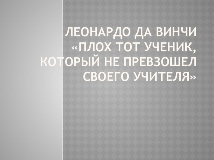 Леонардо да Винчи  «Плох тот ученик, который не превзошел своего учителя»