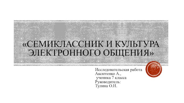 «Семиклассник и Культура электронного общения»Исследовательская работа Аксютенко А., ученика 7 классаРуководитель:Тулина О.Н.