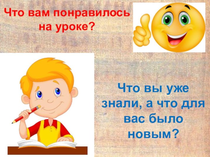 Что вы уже знали, а что для вас было новым?Что вам понравилось на уроке?