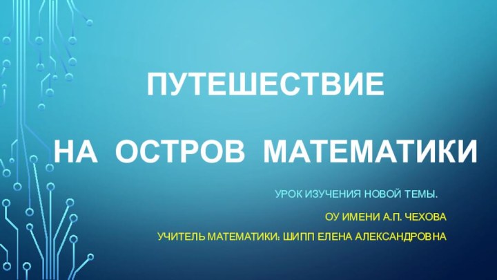 Путешествие   на остров математикиУРОК ИЗУЧЕНИЯ НОВОЙ ТЕМЫ.ОУ ИМЕНИ а.П. ЧЕХОВАУЧИТЕЛЬ МАТЕМАТИКИ: ШИПП Елена александровна