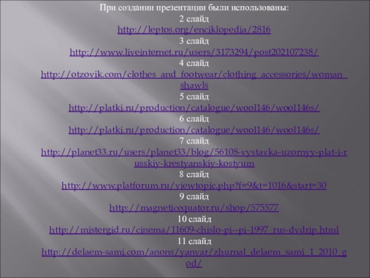 При создании презентации были использованы:2 слайдhttp://leptos.org/enciklopedia/28163 слайдhttp://www.liveinternet.ru/users/3173294/post202107238/4 слайдhttp://otzovik.com/clothes_and_footwear/clothing_accessories/woman_shawls5 слайдhttp://platki.ru/production/catalogue/wool146/wool146s/6 слайдhttp://platki.ru/production/catalogue/wool146/wool146s/7 слайдhttp://planet33.ru/users/planet33/blog/56108-vystavka-uzornyy-plat-i-russkiy-krestyanskiy-kostyum8 слайдhttp://www.platforum.ru/viewtopic.php?f=9&t=1016&start=309 слайдhttp://magneticequator.ru/shop/57557710 слайдhttp://mistergid.ru/cinema/11609-chislo-pi--pi-1997_rus-dvdrip.html11 слайдhttp://delaem-sami.com/anons/yanvar/zhurnal_delaem_sami_1_2010_god/
