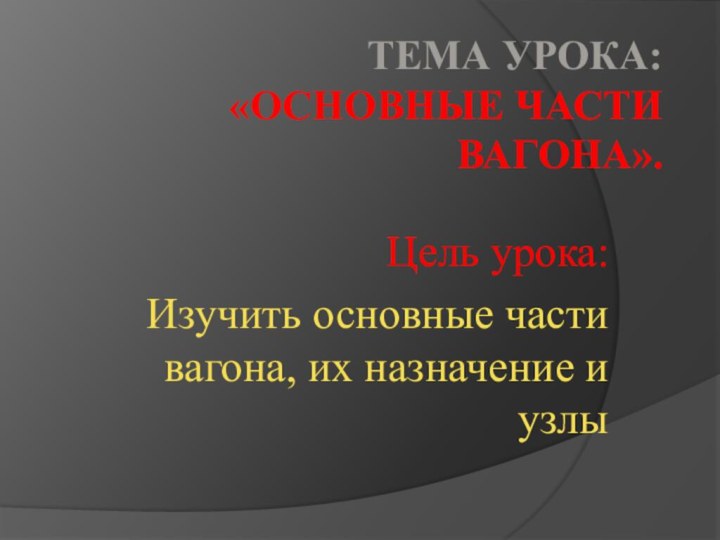 Тема урока: «Основные части вагона».Цель урока:Изучить основные части вагона, их назначение и узлы