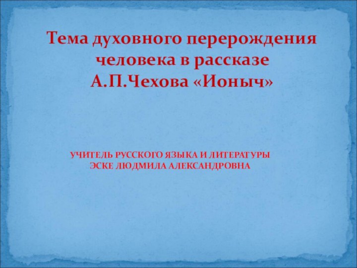 УЧИТЕЛЬ РУССКОГО ЯЗЫКА И ЛИТЕРАТУРЫ ЭСКЕ ЛЮДМИЛА АЛЕКСАНДРОВНАТема духовного перерождения человека в рассказе А.П.Чехова «Ионыч»