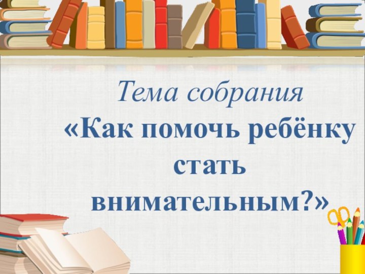 Тема собрания «Как помочь ребёнку стать внимательным?»