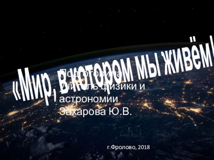 «Мир, в котором мы живём!»Подготовила: учитель физики и астрономииЗахарова Ю.В.г.Фролово, 2018