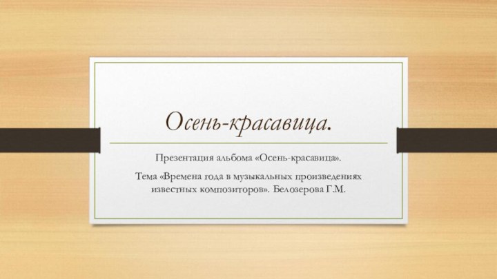 Осень-красавица.Презентация альбома «Осень-красавица».Тема «Времена года в музыкальных произведениях известных композиторов». Белозерова Г.М.