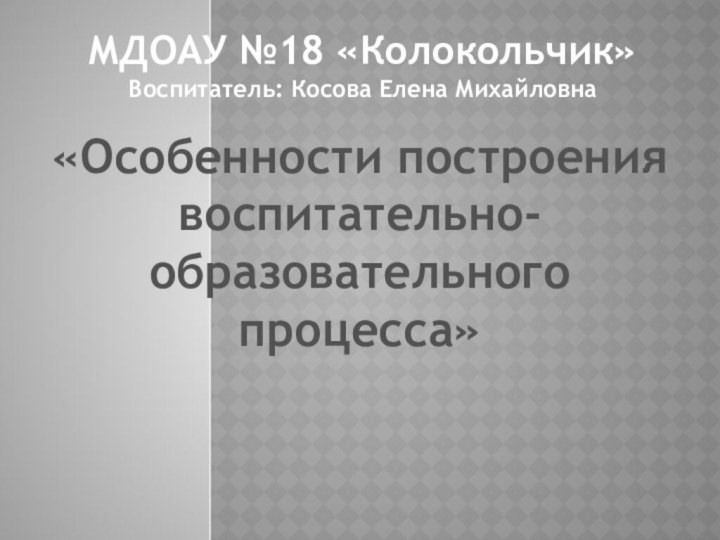 «Особенности построения воспитательно-образовательного процесса»МДОАУ №18 «Колокольчик»Воспитатель: Косова Елена Михайловна