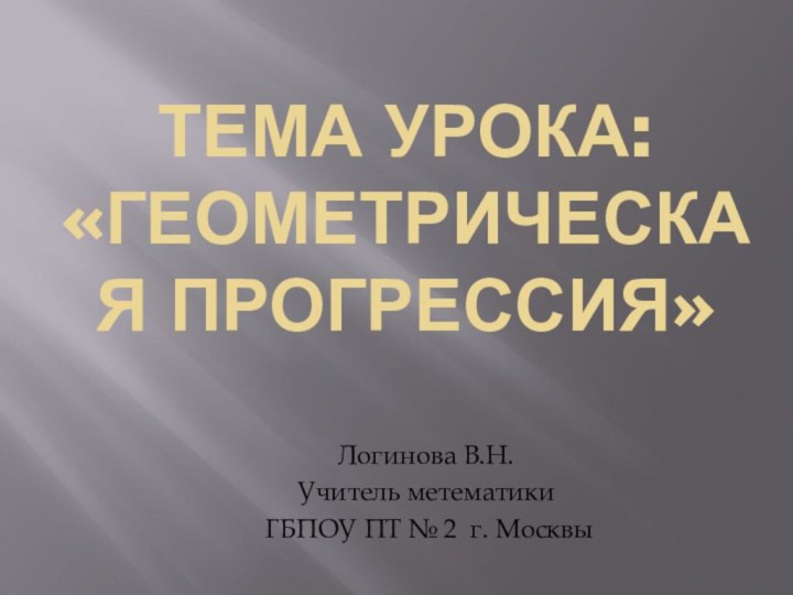 Тема урока: «Геометрическая прогрессия»Логинова В.Н.Учитель метематики ГБПОУ ПТ № 2 г. Москвы