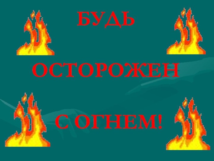 БУДЬ   ОСТОРОЖЕН   С ОГНЕМ!