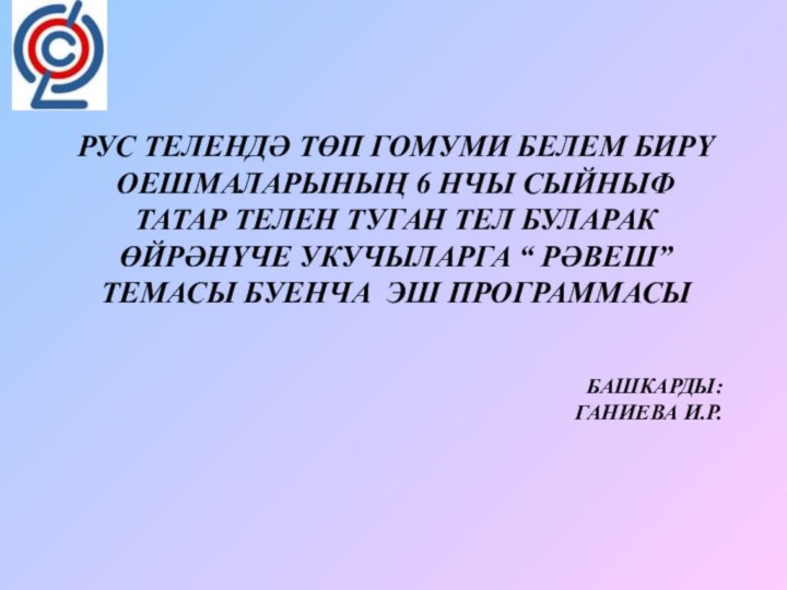 БАШКАРДЫ:  ГАНИЕВА И.Р.  РУС ТЕЛЕНДӘ ТӨП ГОМУМИ БЕЛЕМ БИРҮ ОЕШМАЛАРЫНЫҢ