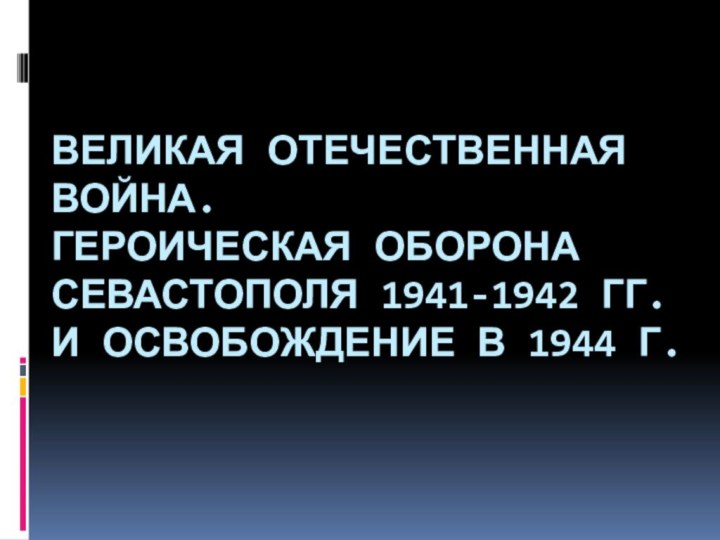 ВЕЛИКАЯ ОТЕЧЕСТВЕННАЯ ВОЙНА.  ГЕРОИЧЕСКАЯ ОБОРОНА СЕВАСТОПОЛЯ 1941-1942 ГГ. И ОСВОБОЖДЕНИЕ В 1944 Г.