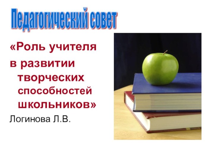 «Роль учителя в развитии творческих способностей школьников»Логинова Л.В. Педагогический совет