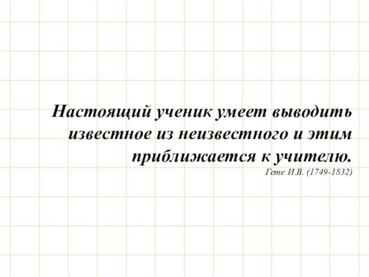 Настоящий ученик умеет выводить известное из неизвестного и этим приближается к учителю.Гете И.В. (1749-1832)