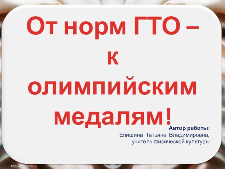 От норм ГТО – к олимпийским медалям!Автор работы: Епишина Татьяна Владимировна, учитель физической культуры