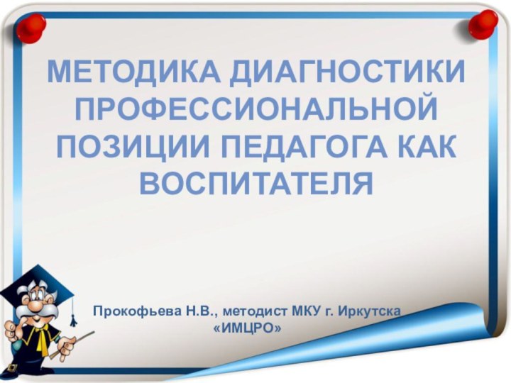 МЕТОДИКА ДИАГНОСТИКИ ПРОФЕССИОНАЛЬНОЙ ПОЗИЦИИ ПЕДАГОГА КАК ВОСПИТАТЕЛЯПрокофьева Н.В., методист МКУ г. Иркутска «ИМЦРО»