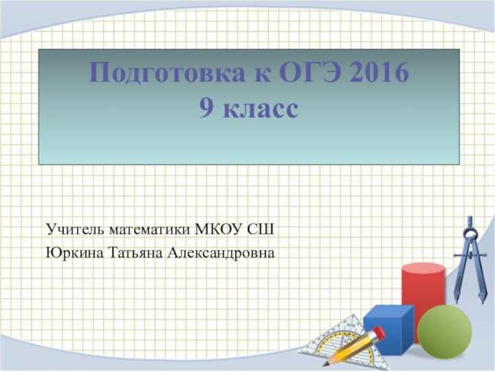 Подготовка к ОГЭ 2016 9 класс Учитель математики МКОУ СШ Юркина Татьяна Александровна