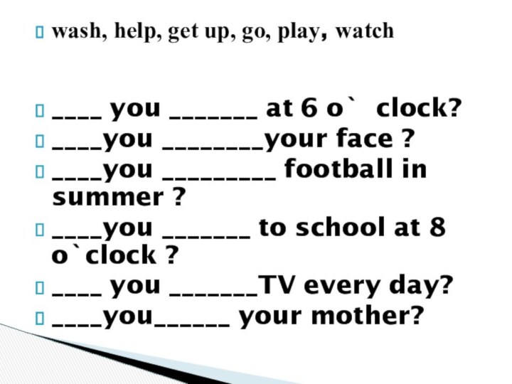 wash, help, get up, go, play, watch ____ you _______ at 6