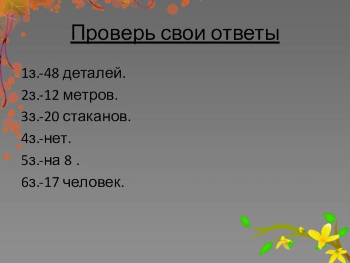 Проверь свои ответы1з.-48 деталей.2з.-12 метров.3з.-20 стаканов.4з.-нет.5з.-на 8 .6з.-17 человек.