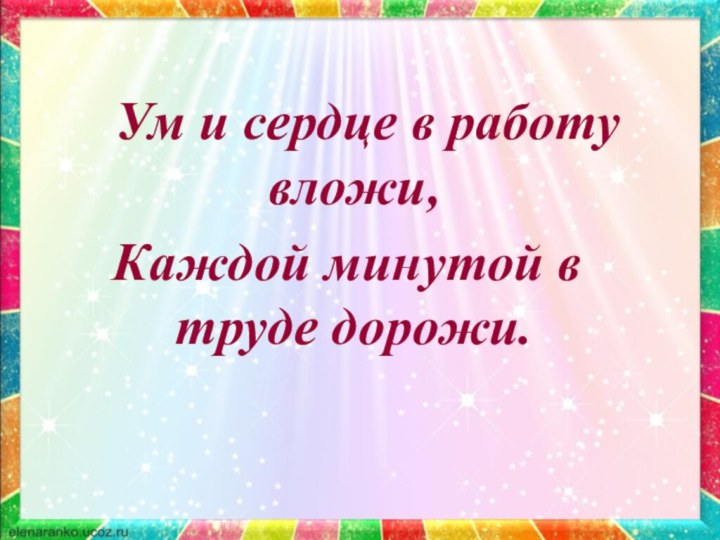       Ум и сердце в работу вложи, Каждой минутой в труде дорожи.