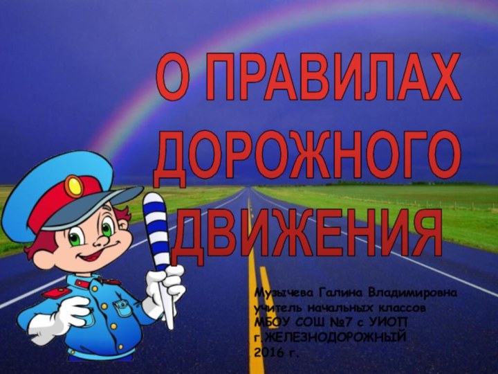 О ПРАВИЛАХ ДОРОЖНОГОДВИЖЕНИЯМузычева Галина Владимировна учитель начальных классовМБОУ СОШ №7 с УИОПг.ЖЕЛЕЗНОДОРОЖНЫЙ2016 г.