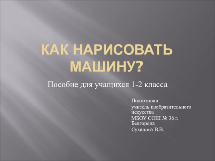 КАК НАРИСОВАТЬ МАШИНУ?Пособие для учащихся 1-2 классаПодготовил учитель изобразительного искусства МБОУ СОШ