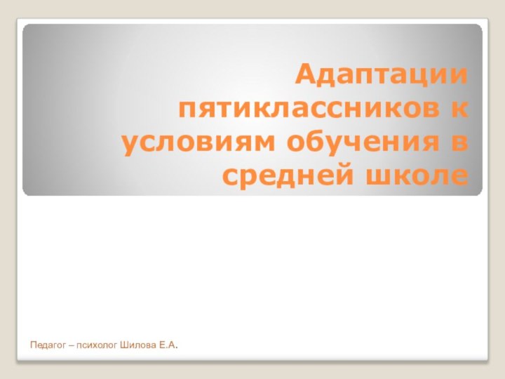 Адаптации пятиклассников к условиям обучения в средней школеПедагог – психолог Шилова Е.А.