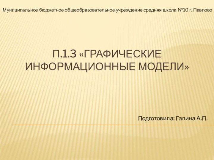 п.1.3 «Графические  информационные модели»Подготовила: Галина А.П.Муниципальное бюджетное общеобразовательное учреждение средняя школа №10 г. Павлово