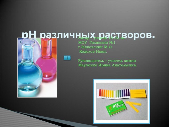 pH различных растворов. Автор – ученик 10 «А» кл.МОУ Гимназия №1г.Жуковский М.О.