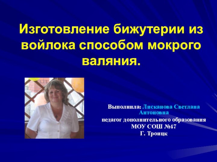 Изготовление бижутерии из войлока способом мокрого валяния.Выполнила: Лисканова Светлана Антоновна педагог дополнительного образованияМОУ СОШ №47Г. Троицк