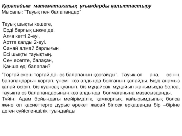 Қарапайым  математикалық  ұғымдарды қалыптастыруМысалы: “Тауық пен балапандар” Тауық шықты көшеге, Ерді барлық шөже де. Алға кетті 2-еуі, Артта қалды 2-еуі. Санай алмай барлығын Есі шықты тауықтың. Сен есепте, балақан, Қанша еді балапан?“Торғай екеш торғай да- өз балапанын қорғайды”.  Тауық-ол ана, өзінің балапандарын қорғап, үнемі  көз алдында болғанын қалайды. Бізді