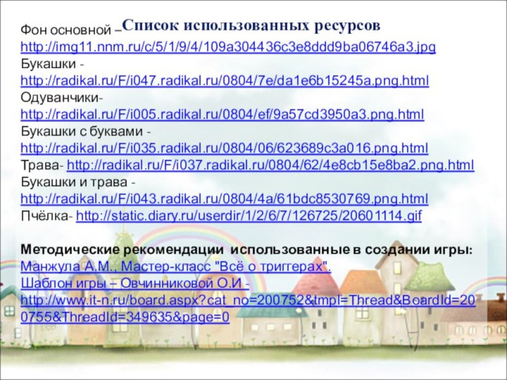 Фон основной – http://img11.nnm.ru/c/5/1/9/4/109a304436c3e8ddd9ba06746a3.jpgБукашки - http://radikal.ru/F/i047.radikal.ru/0804/7e/da1e6b15245a.png.htmlОдуванчики- http://radikal.ru/F/i005.radikal.ru/0804/ef/9a57cd3950a3.png.htmlБукашки с буквами - http://radikal.ru/F/i035.radikal.ru/0804/06/623689c3a016.png.htmlТрава- http://radikal.ru/F/i037.radikal.ru/0804/62/4e8cb15e8ba2.png.htmlБукашки