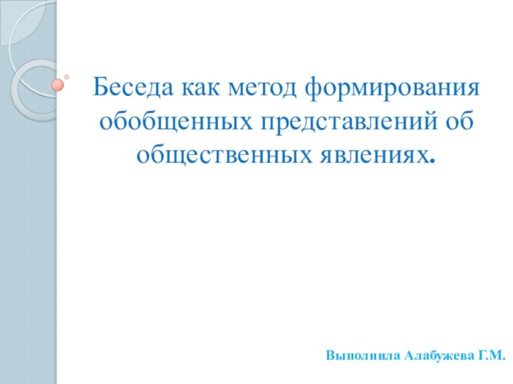 Беседа как метод формирования обобщенных представлений об общественных явлениях.	Выполнила Алабужева Г.М.