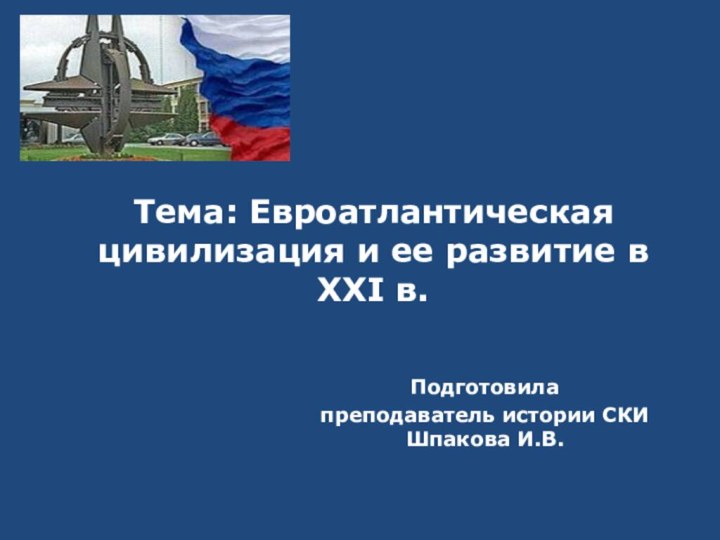 Тема: Евроатлантическая цивилизация и ее развитие в XXI в. Подготовила преподаватель истории СКИ Шпакова И.В.