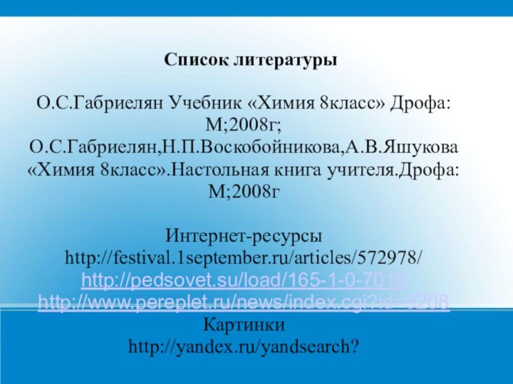 Список литературыО.С.Габриелян Учебник «Химия 8класс» Дрофа:М;2008г;О.С.Габриелян,Н.П.Воскобойникова,А.В.Яшукова «Химия 8класс».Настольная книга учителя.Дрофа:М;2008гИнтернет-ресурсыhttp://festival.1september.ru/articles/572978/http://pedsovet.su/load/165-1-0-7010http://www.pereplet.ru/news/index.cgi?id=9208Картинкиhttp://yandex.ru/yandsearch?