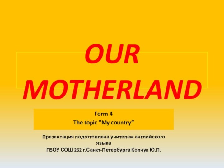 OUR MOTHERLANDForm 4The topic ”My country”Презентация подготовлена учителем английского языкаГБОУ СОШ 262 г.Санкт-Петербурга Копчук Ю.П.