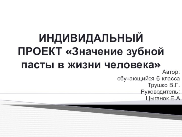 ИНДИВИДАЛЬНЫЙ ПРОЕКТ «Значение зубной пасты в жизни человека»Автор:обучающийся 6 классаТрушко В.Г. Руководитель:Цыганок Е.А