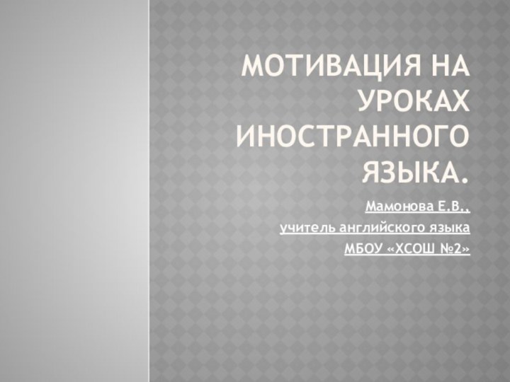 Мотивация на уроках иностранного языка.Мамонова Е.В., учитель английского языка МБОУ «ХСОШ №2»