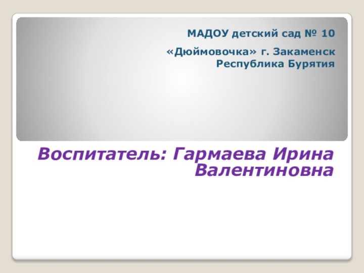 МАДОУ детский сад № 10  «Дюймовочка» г. Закаменск Республика БурятияВоспитатель: Гармаева Ирина Валентиновна