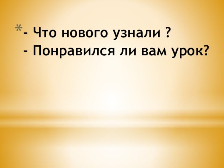 - Что нового узнали ? - Понравился ли вам урок?