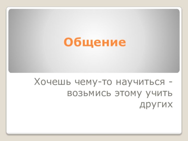 ОбщениеХочешь чему-то научиться - возьмись этому учитьдругих