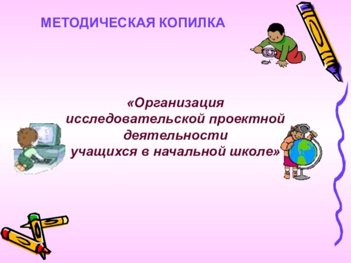 «Организация исследовательской проектной деятельностиучащихся в начальной школе»МЕТОДИЧЕСКАЯ КОПИЛКА