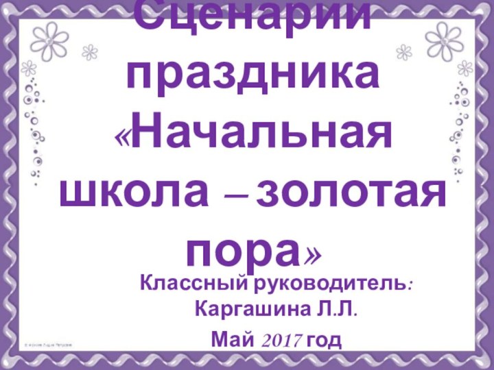 Сценарий праздника «Начальная школа – золотая пора»Классный руководитель: Каргашина Л.Л.Май 2017 год