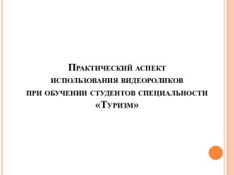 Презентация Практический аспект использования видеороликов при обучении студентов специальности Туризм.