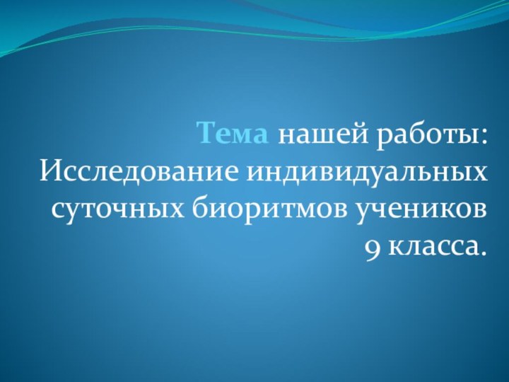 Тема нашей работы: Исследование индивидуальных суточных биоритмов учеников 9 класса.