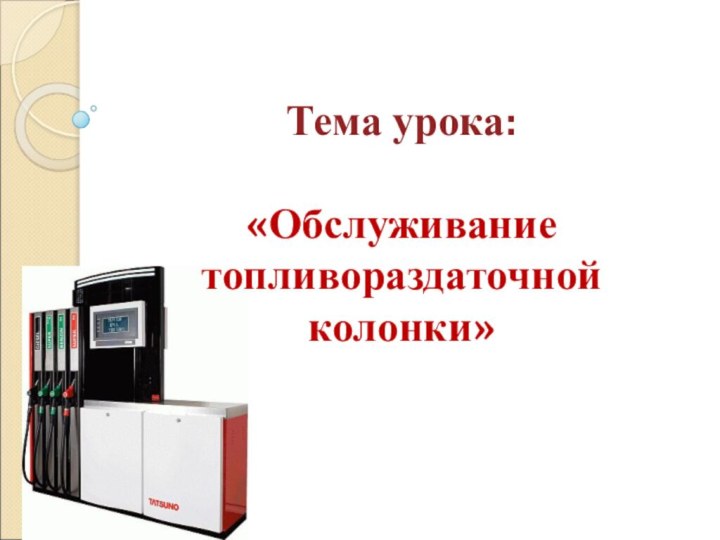 Тема урока:  «Обслуживание топливораздаточной колонки»