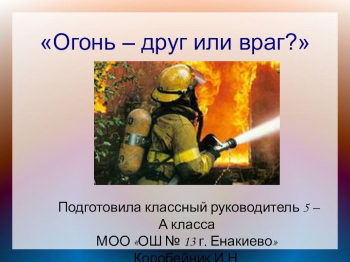 «Огонь – друг или враг?» Подготовила классный руководитель 5 –А классаМОО «ОШ